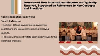 Conflict Resolution Frameworks
Track I Diplomacy:
Definition: Official government-to-government
negotiations and interventions aimed at resolving
conflicts.
Process: Conducted by state actors and involves formal
diplomatic channels.
Overview of How International Disputes are Typically
Resolved, Supported by References to Key Concepts
and Practices:
 
