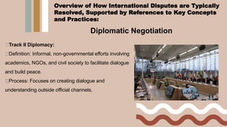 Diplomatic Negotiation
Track II Diplomacy:
Definition: Informal, non-governmental efforts involving
academics, NGOs, and civil society to facilitate dialogue
and build peace.
Process: Focuses on creating dialogue and
understanding outside official channels.
Overview of How International Disputes are Typically
Resolved, Supported by References to Key Concepts
and Practices:
 