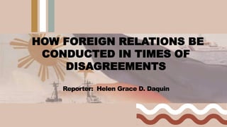 HOW FOREIGN RELATIONS BE
CONDUCTED IN TIMES OF
DISAGREEMENTS
Reporter: Helen Grace D. Daquin
 