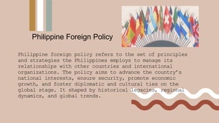 Philippine foreign policy refers to the set of principles
and strategies the Philippines employs to manage its
relationships with other countries and international
organizations. The policy aims to advance the country’s
national interests, ensure security, promote economic
growth, and foster diplomatic and cultural ties on the
global stage. It shaped by historical legacies, regional
dynamics, and global trends.
Philippine Foreign Policy
 
