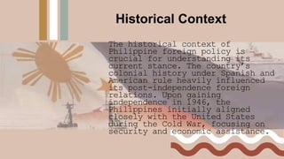 The historical context of
Philippine foreign policy is
crucial for understanding its
current stance. The country’s
colonial history under Spanish and
American rule heavily influenced
its post-independence foreign
relations. Upon gaining
independence in 1946, the
Philippines initially aligned
closely with the United States
during the Cold War, focusing on
security and economic assistance.
Historical Context
 
