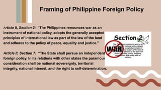 Framing of Philippine Foreign Policy
Article II, Section 2: “The Philippines renounces war as an
instrument of national policy, adopts the generally accepted
principles of international law as part of the law of the land
and adheres to the policy of peace, equality and justice.”
Article II, Section 7: “The State shall pursue an independent
foreign policy. In its relations with other states the paramount
consideration shall be national sovereignty, territorial
integrity, national interest, and the right to self-determination.
 