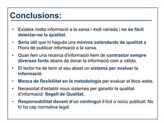 Conclusions:
• Existeix molta informació a la xarxa i molt variada i no és fàcil
  detectar-ne la qualitat.
• Seria útil que hi hagués uns mínims estàndards de qualitat a
  l'hora de publicar informació a la xarxa.
• Quan fem una recerca d'informació hem de contrastar sempre
  diverses fonts abans de donar la informació com a vàlida.
• El lector ha de tenir al seu abast un sistema per avaluar la
  informació.
• Manca de flexibilitat en la metodologia per evaluar el llocs webs.
• Necessitat d'establir nous sistemes per garantir la qualitat
  d’informació: Segell de Qualitat.
• Responsabilitat davant d’un contingut il·lícit o nociu publicat: No
  hi ha cap normativa legal.
 