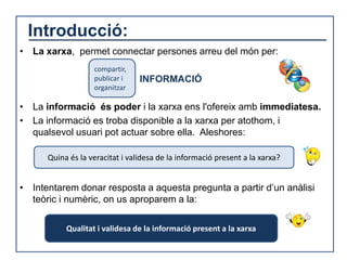 Introducció:
• La xarxa, permet connectar persones arreu del món per:
                   compartir,
                   publicar i    INFORMACIÓ
                   organitzar

• La informació és poder i la xarxa ens l'ofereix amb immediatesa.
• La informació es troba disponible a la xarxa per atothom, i
  qualsevol usuari pot actuar sobre ella. Aleshores:

      Quina és la veracitat i validesa de la informació present a la xarxa?


• Intentarem donar resposta a aquesta pregunta a partir d’un anàlisi
  teòric i numèric, on us aproparem a la:

           Qualitat i validesa de la informació present a la xarxa
 