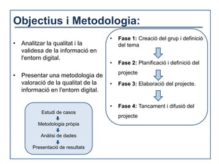 Objectius i Metodologia:
                                    •   Fase 1: Creació del grup i definició
• Analitzar la qualitat i la            del tema
  validesa de la informació en
  l'entorn digital.
                                    •   Fase 2: Planificació i definició del
                                        projecte
• Presentar una metodologia de
  valoració de la qualitat de la    •   Fase 3: Elaboració del projecte.
  informació en l'entorn digital.

                                    •   Fase 4: Tancament i difusió del
           Estudi de casos
                                        projecte
         Metodologia pròpia

          Anàlisi de dades

       Presentació de resultats
 