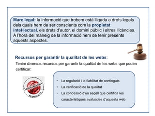 Marc legal: la informació que trobem està lligada a drets legals
dels quals hem de ser conscients com la propietat
intel·lectual, els drets d’autor, el domini públic i altres llicències.
A l’hora del maneig de la informació hem de tenir presents
aquests aspectes.


 Recursos per garantir la qualitat de les webs:
 Tenim diversos recursos per garantir la qualitat de les webs que poden
 certificar:

                         •   La regulació i la fiabilitat de continguts
                         •   La verificació de la qualitat
                         •   La concessió d’un segell que certifica les
                             característiques avaluades d’aquesta web
 