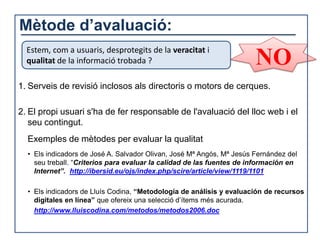 Mètode d’avaluació:
  Estem, com a usuaris, desprotegits de la veracitat i
  qualitat de la informació trobada ?                                  NO
1. Serveis de revisió inclosos als directoris o motors de cerques.

2. El propi usuari s'ha de fer responsable de l'avaluació del lloc web i el
   seu contingut.
  Exemples de mètodes per evaluar la qualitat
  • Els indicadors de José A. Salvador Olivan, José Mª Angós, Mª Jesús Fernández del
    seu treball. “Criterios para evaluar la calidad de las fuentes de información en
    Internet”. http://ibersid.eu/ojs/index.php/scire/article/view/1119/1101

  • Els indicadors de Lluís Codina, “Metodología de análisis y evaluación de recursos
    digitales en línea” que ofereix una selecció d’ítems més acurada.
    http://www.lluiscodina.com/metodos/metodos2006.doc
 