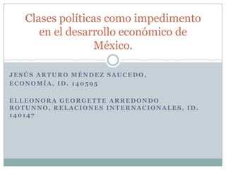 Jesús Arturo Méndez Saucedo,  Economía, ID. 140595 Elleonora Georgette Arredondo Rotunno, Relaciones Internacionales, id. 140147 Clases políticas como impedimento en el desarrollo económico de México. 