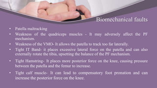 Biomechanical faults
• Patella maltracking
• Weakness of the quadriceps muscles - It may adversely affect the PF
mechanism.
• Weakness of the VMO- It allows the patella to track too far laterally.
• Tight IT Band- it places excessive lateral force on the patella and can also
externally rotate the tibia, upsetting the balance of the PF mechanism.
• Tight Hamstring- It places more posterior force on the knee, causing pressure
between the patella and the femur to increase.
• Tight calf muscle- It can lead to compensatory foot pronation and can
increase the posterior force on the knee.
 