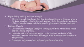 • Hip stability and hip abductor strength
– Recent research has shown that functional malalignment does not arise in
the knee joint but rather by internal rotation of the femur due to weakness
of hip external rotators and abductors (M. gluteus medius and minimus)
• Increase Q angle
– Due to increase Q angle knee goes to valgus position. At this time femur
and tibia rotate internally.
– Internal rotation of the femur might be the result of weakness of hip
abductors, internal rotation of tibia might arise from rear foot eversion or
pes-pronatus.
– Functional valgus may lead to lateral patellar maltracking.
 