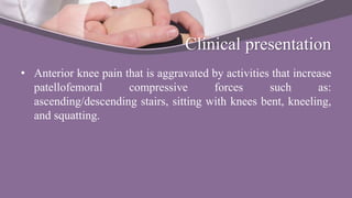 Clinical presentation
• Anterior knee pain that is aggravated by activities that increase
patellofemoral compressive forces such as:
ascending/descending stairs, sitting with knees bent, kneeling,
and squatting.
 