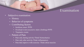 Examination
• Subjective examination:
– History
– Behavior of symptoms
– Contributing factors
• Insidious onset- PFPS
• Overload event (excessive stairs climbing)-PFPS
• Traumatic events
– Pattern of Pain
• Pain only during activity-Think biomechanics
• Pain only after activity-Think inflammatory
• Pain that improve with exercise- Think about muscles
 
