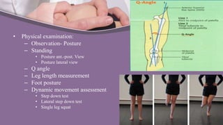 • Physical examination:
– Observation- Posture
– Standing
• Posture ant.-post. View
• Posture lateral view
– Q angle
– Leg length measurement
– Foot posture
– Dynamic movement assessment
• Step down test
• Lateral step down test
• Single leg squat
 