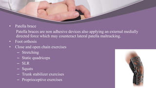 • Patella brace
Patella braces are non adhesive devices also applying an external medially
directed force which may counteract lateral patella maltracking.
• Foot orthosis
• Close and open chain exercises
– Stretching
– Static quadriceps
– SLR
– Squats
– Trunk stabilizer exercises
– Proprioceptive exercises
 