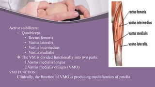Active stabilizers:
– Quadriceps
• Rectus femoris
• Vastus lateralis
• Vastus intermedius
• Vastus medialis
 The VM is divided functionally into two parts:
1.Vastus medialis longus
2.Vastus medialis obliqus (VMO)
VMO FUNCTION:
Clinically, the function of VMO is producing medialization of patella
 