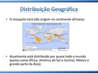 • O mosquito terá tido origem no continente africano;
• Atualmente está distribuído por quase todo o mundo
(países como África, América do Sul e Central, México e
grande parte da Ásia);
 