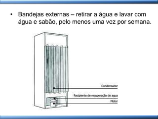 • Bandejas externas – retirar a água e lavar com
água e sabão, pelo menos uma vez por semana.
 