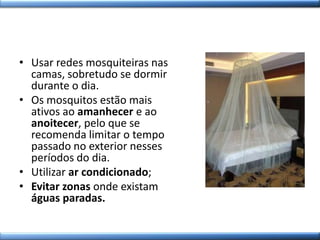 • Usar redes mosquiteiras nas
camas, sobretudo se dormir
durante o dia.
• Os mosquitos estão mais
ativos ao amanhecer e ao
anoitecer, pelo que se
recomenda limitar o tempo
passado no exterior nesses
períodos do dia.
• Utilizar ar condicionado;
• Evitar zonas onde existam
águas paradas.
 
