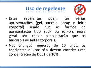 • Estes repelentes poem ter várias
apresentações (gel, creme, spray e leite
corporal) sendo que as formas de
apresentação tipo stick ou roll-on, regra
geral, têm maior concentração que os
aerossóis ou leites corporais.
• Nas crianças menores de 10 anos, os
repelentes a usar não devem exceder uma
concentração de DEET de 10%.
 