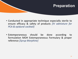 • Conducted in appropriate technique especially sterile to
ensure efficacy & safety of products [IV admixture for
PCA & epidural cocktail]
• Extemporaneous should be done according to
formulation MOH Extemporaneous Formulary & proper
reference [Syrup Morphine]
14
Preparation
 