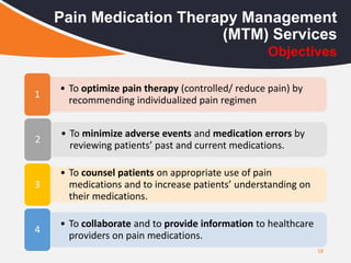 18
Pain Medication Therapy Management
(MTM) Services
• To optimize pain therapy (controlled/ reduce pain) by
recommending individualized pain regimen
1
• To minimize adverse events and medication errors by
reviewing patients’ past and current medications.
2
• To counsel patients on appropriate use of pain
medications and to increase patients’ understanding on
their medications.
3
• To collaborate and to provide information to healthcare
providers on pain medications.
4
Objectives
 