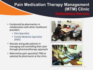 21
Pain Medication Therapy Management
(MTM) Clinic
• Conducted by pharmacists in
collaboration with other healthcare
providers
• Pain Specialist
• Family Medicine Specialist
(FMS)
• Educate and guide patients in
managing and controlling their pain
through pharmacotherapy approach
• Referred by pain specialist/ FMS or
selected by pharmacist at the clinic.
Ambulatory Service
 
