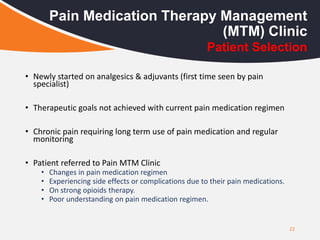 22
Pain Medication Therapy Management
(MTM) Clinic
Patient Selection
• Newly started on analgesics & adjuvants (first time seen by pain
specialist)
• Therapeutic goals not achieved with current pain medication regimen
• Chronic pain requiring long term use of pain medication and regular
monitoring
• Patient referred to Pain MTM Clinic
• Changes in pain medication regimen
• Experiencing side effects or complications due to their pain medications.
• On strong opioids therapy.
• Poor understanding on pain medication regimen.
 