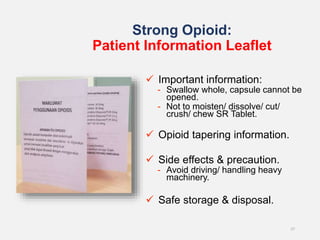 Strong Opioid:
Patient Information Leaflet
27
 Important information:
- Swallow whole, capsule cannot be
opened.
- Not to moisten/ dissolve/ cut/
crush/ chew SR Tablet.
 Opioid tapering information.
 Side effects & precaution.
- Avoid driving/ handling heavy
machinery.
 Safe storage & disposal.
 
