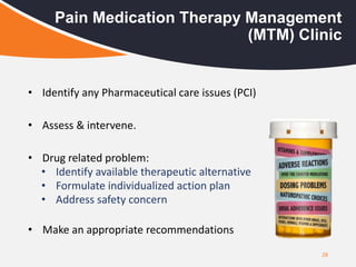 28
Pain Medication Therapy Management
(MTM) Clinic
• Identify any Pharmaceutical care issues (PCI)
• Assess & intervene.
• Drug related problem:
• Identify available therapeutic alternative
• Formulate individualized action plan
• Address safety concern
• Make an appropriate recommendations
 