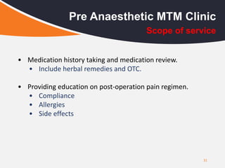 31
Pre Anaesthetic MTM Clinic
• Medication history taking and medication review.
• Include herbal remedies and OTC.
• Providing education on post-operation pain regimen.
• Compliance
• Allergies
• Side effects
Scope of service
 