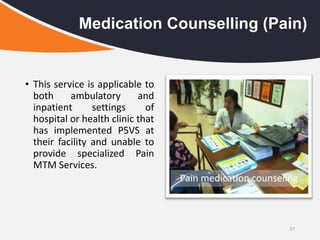 37
Medication Counselling (Pain)
• This service is applicable to
both ambulatory and
inpatient settings of
hospital or health clinic that
has implemented P5VS at
their facility and unable to
provide specialized Pain
MTM Services.
Pain medication counseling
 