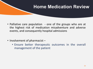 39
Home Medication Review
• Palliative care population - one of the groups who are at
the highest risk of medication misadventure and adverse
events, and consequently hospital admissions
• Involvement of pharmacist –
• Ensure better therapeutic outcomes in the overall
management of the patient
 