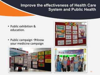 42
Improve the effectiveness of Health Care
System and Public Health
• Public exhibition &
education.
• Public campaign Know
your medicine campaign
 