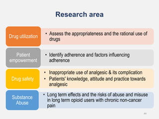 Research area
• Assess the appropriateness and the rational use of
drugs
Drug utilization
• Identify adherence and factors influencing
adherence
Patient
empowerment
• Inappropriate use of analgesic & its complication
• Patients' knowledge, attitude and practice towards
analgesic
Drug safety
• Long term effects and the risks of abuse and misuse
in long term opioid users with chronic non-cancer
pain
Substance
Abuse
44
 