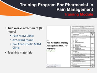 48
Training Program For Pharmacist in
Pain Management
• Two weeks attachment (80
hours)
• Pain MTM Clinic
• APS ward round
• Pre Anaesthetic MTM
Clinic
• Teaching materials
Training Module
 