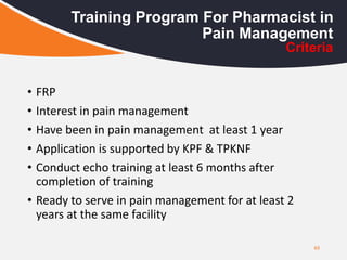 • FRP
• Interest in pain management
• Have been in pain management at least 1 year
• Application is supported by KPF & TPKNF
• Conduct echo training at least 6 months after
completion of training
• Ready to serve in pain management for at least 2
years at the same facility
49
Training Program For Pharmacist in
Pain Management
Criteria
 