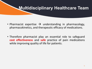 • Pharmacist expertise  understanding in pharmacology,
pharmacokinetics, and therapeutic efficacy of medications.
• Therefore pharmacist play an essential role to safeguard
cost effectiveness and safe practice of pain medications
while improving quality of life for patients.
5
Multidisciplinary Healthcare Team
 