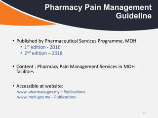 52
Pharmacy Pain Management
Guideline
• Published by Pharmaceutical Services Programme, MOH
• 1st edition - 2016
• 2nd edition – 2018
• Content : Pharmacy Pain Management Services in MOH
facilities
• Accessible at website:
www. pharmacy.gov.my – Publications
www. moh.gov.my – Publications
 