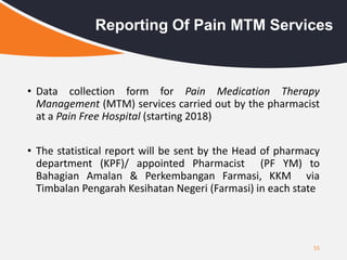• Data collection form for Pain Medication Therapy
Management (MTM) services carried out by the pharmacist
at a Pain Free Hospital (starting 2018)
• The statistical report will be sent by the Head of pharmacy
department (KPF)/ appointed Pharmacist (PF YM) to
Bahagian Amalan & Perkembangan Farmasi, KKM via
Timbalan Pengarah Kesihatan Negeri (Farmasi) in each state
55
Reporting Of Pain MTM Services
 