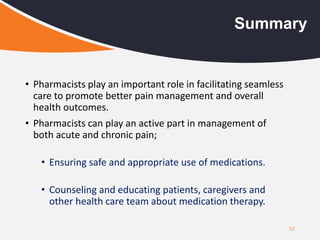 57
Summary
• Pharmacists play an important role in facilitating seamless
care to promote better pain management and overall
health outcomes.
• Pharmacists can play an active part in management of
both acute and chronic pain;
• Ensuring safe and appropriate use of medications.
• Counseling and educating patients, caregivers and
other health care team about medication therapy.
 