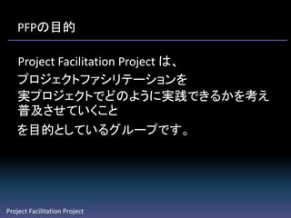 PFPの目的

   Project Facilitation Project は、
   プロジェクトファシリテーションを
   実プロジェクトでどのように実践できるかを考え
   普及させていくこと
   を目的としているグループです。




Project Facilitation Project
 