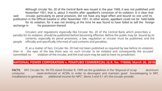 Although circular No. 20 of the Central Bank was issued in the year 1949, it was not published until
November 1951, that is, about 3 months after appellant's conviction of its violation. It is clear that
said circular, particularly its penal provision, did not have any legal effect and bound no one until its
publication in the Official Gazette or after November 1951. In other words, appellant could not be held liable
for its violation, for it was not binding at the time he was found to have failed to sell the foreign
exchange in his possession thereof.
Circulars and regulations especially like Circular No. 20 of the Central Bank which prescribes a
penalty for its violation, should be published before becoming effective. Before the public may be bound by its
contents, especially its penal provisions, a law, regulation or circular must be published, and the
people officially and specifically informed of said contents and penalties.
If, as a matter of fact, Circular No. 20 had not been published as required by law before its violation,
then in the eyes of the law there was no such circular to be violated and consequently the accused
committed no violation of the circular, and the trial court may be said to have no jurisdiction.
NATIONAL POWER CORPORATION v. PINATUBO COMMERCIAL (G.R. No. 176006; March 26, 2010)
FACTS: NPC Circular No. 99-755 dated October 8, 1999 set the guidelines in the “disposal of scrap aluminum
conductor steel-reinforced or ACSRs in order to decongest and maintain good housekeeping in NPC
installations to generate additional income for NPC”. Items 3 and 3.1 of t the circular provide:
 