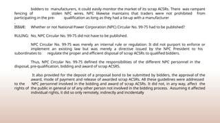 bidders to manufacturers, it could easily monitor the market of its scrap ACSRs. There was rampant
fencing of stolen NPC wires. NPC likewise maintains that traders were not prohibited from
participating in the pre- qualification as long as they had a tie-up with a manufacturer
.
ISSUE: Whether or not National Power Corporation (NPC) Circular No. 99-75 had to be published?
RULING: No, NPC Circular No. 99-75 did not have to be published.
NPC Circular No. 99-75 was merely an internal rule or regulation. It did not purport to enforce or
implement an existing law but was merely a directive issued by the NPC President to his
subordinates to regulate the proper and efficient disposal of scrap ACSRs to qualified bidders.
Thus, NPC Circular No. 99-75 defined the responsibilities of the different NPC personnel in the
disposal, pre-qualification, bidding and award of scrap ACSRS.
It also provided for the deposit of a proposal bond to be submitted by bidders, the approval of the
award, mode of payment and release of awarded scrap ACSRs. All these guidelines were addressed
to the NPC personnel involved in the bidding and award of scrap ACSRs. It did not, in any way, affect the
rights of the public in general or of any other person not involved in the bidding process. Assuming it affected
individual rights, it did so only remotely, indirectly and incidentally
 