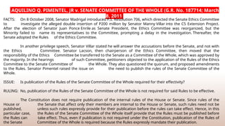 AQUILINO Q. PIMENTEL, JR v. SENATE COMMITTEE OF THE WHOLE (G.R. No. 187714; March
8, 2011
FACTS: On 8 October 2008, Senator Madrigal introduced P.S. Resolution 706, which directed the Senate Ethics Committee
to investigate the alleged double insertion of P200 million by Senator Manny Villar into the C5 Extension Project.
After the election of Senator Juan Ponce Enrile as Senate President, the Ethics Committee was reorganized, but the
Minority failed to name its representatives to the Committee, prompting a delay in the investigation. Thereafter, the
Senate adopted the Rules of the Ethics Committee.
In another privilege speech, Senator Villar stated he will answer the accusations before the Senate, and not with
the Ethics Committee. Senator Lacson, then chairperson of the Ethics Committee, then moved that the
responsibility of the Ethics Committee be transferred to the Senate as a Committee of the Whole, which was approved by
the majority. In the hearings of such Committee, petitioners objected to the application of the Rules of the Ethics
Committee to the Senate Committee of the Whole. They also questioned the quorum, and proposed amendments
to the Rules. Senator Pimentel raised the issue on the need to publish the rules of the Senate Committee of the
Whole.
ISSUE: Is publication of the Rules of the Senate Committee of the Whole required for their effectivity?
RULING: No, publication of the Rules of the Senate Committee of the Whole is not required for said Rules to be effective.
The Constitution does not require publication of the internal rules of the House or Senate. Since rules of the
House or the Senate that affect only their members are internal to the House or Senate, such rules need not be
published, unless such rules expressly provide for their publication before the rules can take effect. Hence, in this
particular case, the Rules of the Senate Committee of the Whole itself provide that the Rules must be published before
the Rules can take effect. Thus, even if publication is not required under the Constitution, publication of the Rules of
the Senate Committee of the Whole is required because the Rules expressly mandate their publication.
 