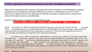 Article 3. Ignorance of the law excuses no one from compliance therewith.
When a law is passed by the Congress, duly approved by the President of the Philippines, properly
published, and consequently becomes effective pursuant to its effectivity clause or to some
provision of a general law on the effectivity of statutes, the public is always put on constructive
notice of the law’s existence and effectivity.
Article 3 applies only to mandatory and prohibitory laws.
IMELDA MARBELLA-BOBIS v. ISAGANI D. BOBIS (G.RL. No. 138509; July 31, 2000)
FACTS: On October 21, 1985 the respondent and Maria Dulce Javier got married. This was the first marriage
of the respondent which was not judicially declared as nullified before the second marriage contracted by the
respondent with the petitioner which was celebrated on January 25, 1996. It was also alleged that there is a
third marriage contracted by the respondent with some Julia Hernandez.
On February 25, 1998, the petitioner filed bigamy, a criminal case, against his husband respondent.
Thereafter, the respondent initiated a civil action for the judicial declaration of absolute nullity of his first
marriage on the grounds that this was celebrated without a marriage license which is a formal requisite for a
valid marriage. The respondent also contends of his ignorance of the requirement of judicial
declaration of nullity of marriage before contracting in a new marriage. Thus, the Regional Trial Court (RTC)
suspended the proceedings of the criminal case pending the decision of the civil case. The petitioner then files this
case for review on certiorari.
ISSUE: Whether or not the respondent can invoke his ignorance of the requirement under Article 40 of the Family
 