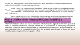 RULING: No, the respondent cannot invoke his ignorance of the requirement for the judicial declaration of
nullity of marriage before contracting a new marriage.
Article 3 of the Civil Code states that, ignorance of the law excuses no one from compliance therewith.
Thus, the respondent is presumed to have a conclusive knowledge of the requisites of a valid marriage
since the Family Code is already in effect and force during the celebration of his second marriage
with the petitioner.
Hence, the decision of the RTC in suspending the criminal case pending the civil case was reversed
because it is wrong to invoke ignorance of a law which is already in effect and force like the Family Code.
Article 4. Laws shall have no retroactive effect, unless the contrary is
provided.
The law looks to the future and has no retroactive effect unless the legislature may have given that
effect to some legal provisions, and that statutes are to be construed as having only prospective
operation, unless the purpose and intention of the legislature to give them a retrospective effect is
expressly declared or is necessarily implied from the language used. In case of doubt, the same
must be resolved against the retrospective effect.
 