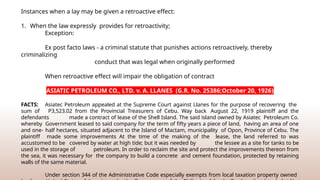 Instances when a lay may be given a retroactive effect:
1. When the law expressly provides for retroactivity;
Exception:
Ex post facto laws - a criminal statute that punishes actions retroactively, thereby
criminalizing
conduct that was legal when originally performed
When retroactive effect will impair the obligation of contract
ASIATIC PETROLEUM CO., LTD. v. A. LLANES (G.R. No. 25386;October 20, 1926)
FACTS: Asiatec Petroleum appealed at the Supreme Court against Llanes for the purpose of recovering the
sum of P3,523.02 from the Provincial Treasurers of Cebu. Way back August 22, 1919 plaintiff and the
defendants made a contract of lease of the Shell Island. The said island owned by Asiatec Petroleum Co.
whereby Government leased to said company for the term of fifty years a piece of land, having an area of one
and one- half hectares, situated adjacent to the Island of Mactam, municipality of Opon, Province of Cebu. The
plaintiff made some improvements At the time of the making of the lease, the land referred to was
accustomed to be covered by water at high tide; but it was needed by the lessee as a site for tanks to be
used in the storage of petroleum. In order to reclaim the site and protect the improvements thereon from
the sea, it was necessary for the company to build a concrete and cement foundation, protected by retaining
walls of the same material.
Under section 344 of the Administrative Code especially exempts from local taxation property owned
 