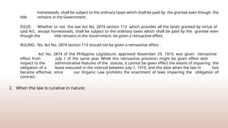 homesteads, shall be subject to the ordinary taxes which shall be paid by the grantee even though the
title remains in the Government.
ISSUE: Whether or not the law Act No. 2874 section 113 which provides all the lands granted by virtue of
said Act, except homesteads, shall be subject to the ordinary taxes which shall be paid by the grantee even
though the title remains in the Government. be given a retroactive effect.
RULING: No, Act No. 2874 section 113 should not be given a retroactive effect .
Act No. 2874 of the Philippine Legislature, approved November 29, 1919, was given retroactive
effect from July 1 of the same year. While this retroactive provision might be given effect with
respect to the administrative features of the statute, it cannot be given effect the extent of impairing the
obligation of a lease executed in the interval between July 1, 1919, and the date when the law in fact
became effective, since our Organic Law prohibits the enactment of laws impairing the obligation of
contract.
2. When the law is curative in nature;
 