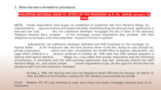 3. When the law is remedial or procedural;
PHILIPPINE NATIONAL BANK VS. OFFICE OF THE PRESIDENT (G.R. No. 104528, January 18,
1996)
FACTS: Private respondents were buyers on installment of subdivision lots from Marikina Village, Inc.
(represented by spouses Antonio and Susana Astudillo). Notwithstanding the land purchase agreements, it
executed over said lots, the subdivision developer mortgaged the lots in favor of the petitioner,
Philippine National Bank. Unaware of this mortgage, private respondents duly complied with their
obligations as lot buyers and constructed their houses on the lots in question.
Subsequently, the subdivision developer defaulted and PNB foreclosed on the mortgage. As
highest bidder at the foreclosure sale, the bank became owner of the lots. Acting on suits brought by
private respondents (which were later consolidated), the HLURB Office of Appeals, Adjudication and
Legal Affairs (OAALA) in a decision rendered on October 28, 1988 ruled that PNB—without prejudice to
seeking relief against Marikina Village, Inc.—may collect from private respondents only the “remaining
amortizations, in accordance with the land purchase agreements they had previously entered into with”
Marikina Village, Inc., and cannot compel private respondents to pay all over again for the lots they had
already bought from said subdivision developer.
On May 2, 1989, the Housing and Land Use Regulatory Board affirmed this decision. On March 10,
1992, the Office of the President, invoking P.D. 957, likewise concurred with the HLURB.
ISSUE: Whether P.D. 957 was intended to cover even those real estate mortgages executed prior to its
enactment.
 