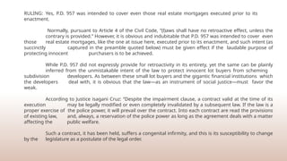 RULING: Yes, P.D. 957 was intended to cover even those real estate mortgages executed prior to its
enactment.
Normally, pursuant to Article 4 of the Civil Code, “(l)aws shall have no retroactive effect, unless the
contrary is provided.” However, it is obvious and indubitable that P.D. 957 was intended to cover even
those real estate mortgages, like the one at issue here, executed prior to its enactment, and such intent (as
succinctly captured in the preamble quoted below) must be given effect if the laudable purpose of
protecting innocent purchasers is to be achieved.
While P.D. 957 did not expressly provide for retroactivity in its entirety, yet the same can be plainly
inferred from the unmistakable intent of the law to protect innocent lot buyers from scheming
subdivision developers. As between these small lot buyers and the gigantic financial institutions which
the developers deal with, it is obvious that the law—as an instrument of social justice—must favor the
weak.
According to Justice isagani Cruz: “Despite the impairment clause, a contract valid at the time of its
execution may be legally modified or even completely invalidated by a subsequent law. If the law is a
proper exercise of the police power, it will prevail over the contract. Into each contract are read the provisions
of existing law, and, always, a reservation of the police power as long as the agreement deals with a matter
affecting the public welfare.
Such a contract, it has been held, suffers a congenital infirmity, and this is its susceptibility to change
by the legislature as a postulate of the legal order.
 